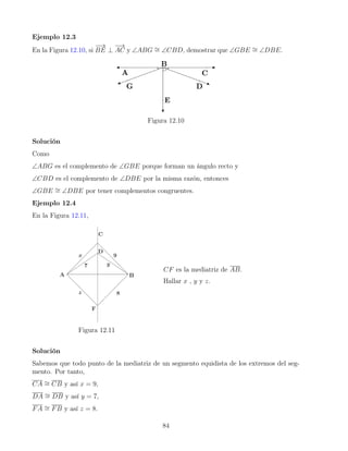 Ejemplo 12.3
En la Figura 12.10, si
−
−
→
BE ⊥
−
→
AC y ∠ABG ∼
= ∠CBD, demostrar que ∠GBE ∼
= ∠DBE.
Figura 12.10
Solución
Como
∠ABG es el complemento de ∠GBE porque forman un ángulo recto y
∠CBD es el complemento de ∠DBE por la misma razón, entonces
∠GBE ∼
= ∠DBE por tener complementos congruentes.
Ejemplo 12.4
En la Figura 12.11,
Figura 12.11
CF es la mediatriz de AB.
Hallar x , y y z.
Solución
Sabemos que todo punto de la mediatriz de un segmento equidista de los extremos del seg-
mento. Por tanto,
CA ∼
= CB y así x = 9,
DA ∼
= DB y así y = 7,
FA ∼
= FB y así z = 8.
84
 