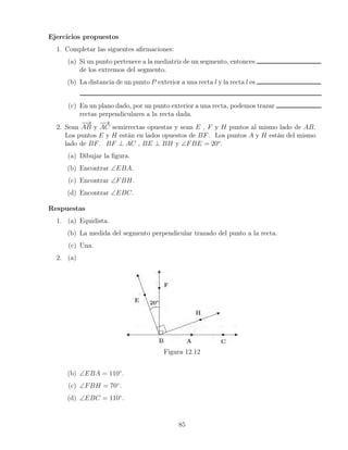 Ejercicios propuestos
1. Completar las siguentes afirmaciones:
(a) Si un punto pertenece a la mediatriz de un segmento, entonces
de los extremos del segmento.
(b) La distancia de un punto P exterior a una recta l y la recta l es
(c) En un plano dado, por un punto exterior a una recta, podemos trazar
rectas perpendiculares a la recta dada.
2. Sean
−
→
AB y
−
→
AC semirrectas opuestas y sean E , F y H puntos al mismo lado de AB.
Los puntos E y H están en lados opuestos de BF. Los puntos A y H están del mismo
lado de BF. BF ⊥ AC , BE ⊥ BH y ∠FBE = 20o
.
(a) Dibujar la figura.
(b) Encontrar ∠EBA.
(c) Encontrar ∠FBH.
(d) Encontrar ∠EBC.
Respuestas
1. (a) Equidista.
(b) La medida del segmento perpendicular trazado del punto a la recta.
(c) Una.
2. (a)
Figura 12.12
(b) ∠EBA = 110◦
.
(c) ∠FBH = 70◦
.
(d) ∠EBC = 110◦
.
85
 