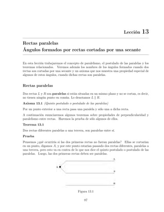 Lección 13
Rectas paralelas
Ángulos formados por rectas cortadas por una secante
En esta lección trabajaremos el concepto de paralelismo, el postulado de las paralelas y los
teoremas relacionados. Veremos además los nombres de los ángulos formados cuando dos
rectas son cortadas por una secante y un axioma que nos muestra una propiedad especial de
algunos de estos ángulos, cuando dichas rectas son paralelas.
Rectas paralelas
Dos rectas L y R son paralelas si están situadas en un mismo plano y no se cortan, es decir,
no tienen ningún punto en común. Lo denotamos L k R.
Axioma 13.1 (Quinto postulado o postulado de las paralelas)
Por un punto exterior a una recta pasa una paralela y sólo una a dicha recta.
A continuación enunciaremos algunos teoremas sobre propiedades de perpendicularidad y
paralelismo entre rectas. Haremos la prueba de sólo algunos de ellos.
Teorema 13.1
Dos rectas diferentes paralelas a una tercera, son paralelas entre sí.
Prueba
Pensemos ¿qué ocurriría si las dos primeras rectas no fueran paralelas? Ellas se cortarían
en un punto, digamos A, y por este punto estarían pasando dos rectas diferentes, paralelas a
una tercera, pero esto va en contra de lo que nos dice el quinto postulado o postulado de las
paralelas. Luego, las dos primeras rectas deben ser paralelas.
Figura 13.1
87
 