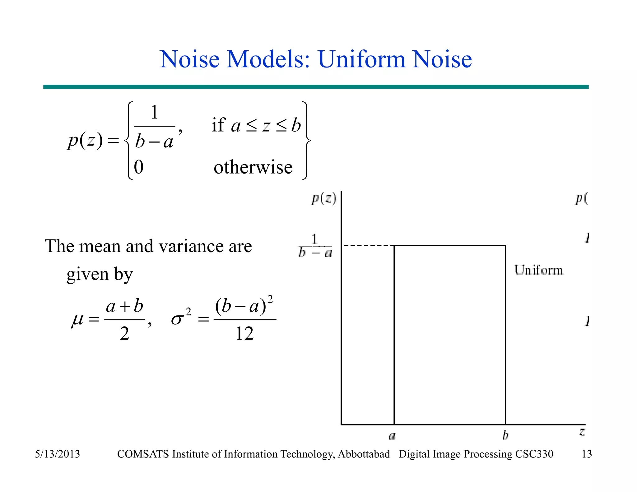 Noise Models: Uniform Noise 
1 , if 
   
  
0 otherwise 
  
p ( z ) 
b a 
a z b 
The mean and variance are 
given by 
 
 
 
a b 2 b  a 
, ( ) 
12 
 
   
2 
2 
 
5/13/2013 COMSATS Institute of Information Technology, Abbottabad Digital Image Processing CSC330 13 
 