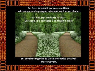 34. Deus ama você porque ele é Deus,
não por causa de qualquer coisa que você fez ou não fez
                           .
            35. Não faça auditoria na vida.
     Destaque-se e aproveite-a ao máximo agora.




  36. Envelhecer ganha da única alternativa possível:
                    morrer jovem.
 