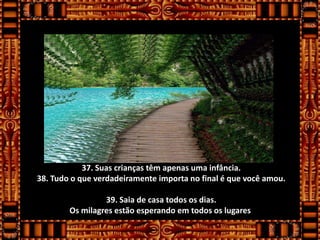 37. Suas crianças têm apenas uma infância.
38. Tudo o que verdadeiramente importa no final é que você amou.

                 39. Saia de casa todos os dias.
        Os milagres estão esperando em todos os lugares.
 