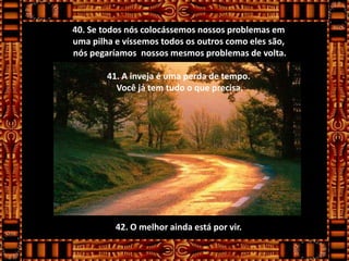 40. Se todos nós colocássemos nossos problemas em
uma pilha e víssemos todos os outros como eles são,
nós pegaríamos nossos mesmos problemas de volta.

        41. A inveja é uma perda de tempo.
          Você já tem tudo o que precisa.




          42. O melhor ainda está por vir.
 