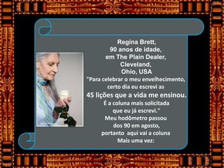 Regina Brett,
         90 anos de idade,
       em The Plain Dealer,
             Cleveland,
             Ohio, USA
"Para celebrar o meu envelhecimento,
        certo dia eu escrevi as
45 lições que a vida me ensinou.
      É a coluna mais solicitada
          que eu já escrevi."
      Meu hodômetro passou
          dos 90 em agosto,
     portanto aqui vai a coluna
            Mais uma vez:
 
