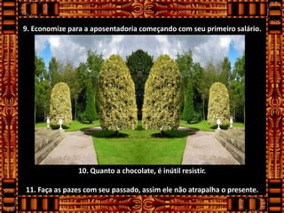 9. Economize para a aposentadoria começando com seu primeiro salário.




                10. Quanto a chocolate, é inútil resistir.

11. Faça as pazes com seu passado, assim ele não atrapalha o presente.
 