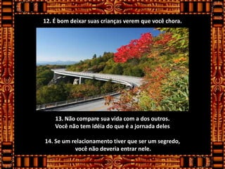 12. É bom deixar suas crianças verem que você chora.




    13. Não compare sua vida com a dos outros.
    Você não tem idéia do que é a jornada deles

14. Se um relacionamento tiver que ser um segredo,
           você não deveria entrar nele.
 