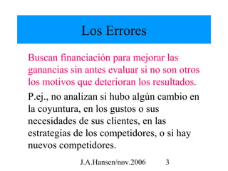 Los Errores
Buscan financiación para mejorar las
ganancias sin antes evaluar si no son otros
los motivos que deterioran los resultados.
P.ej., no analizan si hubo algún cambio en
la coyuntura, en los gustos o sus
necesidades de sus clientes, en las
estrategias de los competidores, o si hay
nuevos competidores.
             J.A.Hansen/nov.2006   3
 