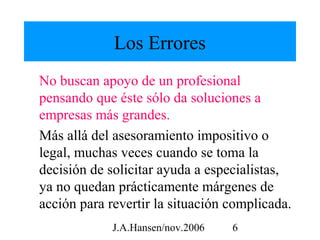Los Errores
No buscan apoyo de un profesional
pensando que éste sólo da soluciones a
empresas más grandes.
Más allá del asesoramiento impositivo o
legal, muchas veces cuando se toma la
decisión de solicitar ayuda a especialistas,
ya no quedan prácticamente márgenes de
acción para revertir la situación complicada.
             J.A.Hansen/nov.2006   6
 