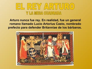 Arturo nunca fue rey. En realidad, fue un general
 romano llamado Lucio Artorius Casto, nombrado
prefecto para defender Britanniae de los bárbaros.
 