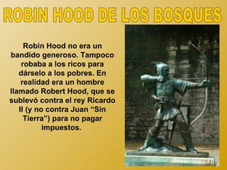 Robin Hood no era un
bandido generoso. Tampoco
    robaba a los ricos para
   dárselo a los pobres. En
    realidad era un hombre
llamado Robert Hood, que se
sublevó contra el rey Ricardo
   II (y no contra Juan “Sin
     Tierra”) para no pagar
           impuestos.
 