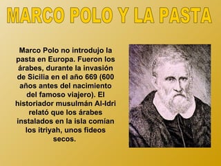 Marco Polo no introdujo la
pasta en Europa. Fueron los
 árabes, durante la invasión
de Sicilia en el año 669 (600
 años antes del nacimiento
   del famoso viajero). El
historiador musulmán Al-Idri
    relató que los árabes
instalados en la isla comían
   los itriyah, unos fideos
            secos.
 