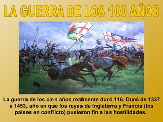 La guerra de los cien años realmente duró 116. Duró de 1337
  a 1453, año en que los reyes de Inglaterra y Francia (los
    países en conflicto) pusieron fin a las hostilidades.
 