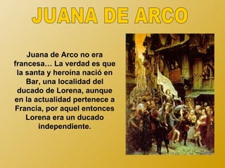Juana de Arco no era
francesa… La verdad es que
 la santa y heroína nació en
    Bar, una localidad del
 ducado de Lorena, aunque
en la actualidad pertenece a
Francia, por aquel entonces
    Lorena era un ducado
       independiente.
 