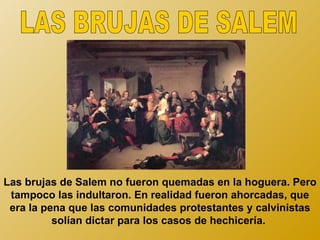 Las brujas de Salem no fueron quemadas en la hoguera. Pero
 tampoco las indultaron. En realidad fueron ahorcadas, que
 era la pena que las comunidades protestantes y calvinistas
          solían dictar para los casos de hechicería.
 