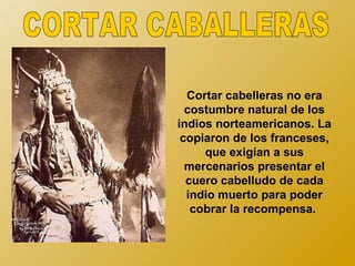 Cortar cabelleras no era
  costumbre natural de los
indios norteamericanos. La
 copiaron de los franceses,
     que exigían a sus
  mercenarios presentar el
  cuero cabelludo de cada
  indio muerto para poder
   cobrar la recompensa.
 