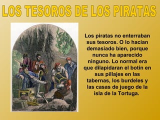 Los piratas no enterraban
 sus tesoros. O lo hacían
 demasiado bien, porque
   nunca ha aparecido
 ninguno. Lo normal era
que dilapidaran el botín en
     sus pillajes en las
 tabernas, los burdeles y
 las casas de juego de la
    isla de la Tortuga.
 