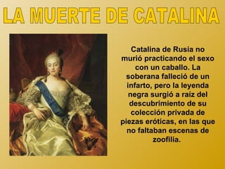 Catalina de Rusia no
murió practicando el sexo
     con un caballo. La
  soberana falleció de un
  infarto, pero la leyenda
   negra surgió a raíz del
   descubrimiento de su
    colección privada de
piezas eróticas, en las que
  no faltaban escenas de
          zoofilia.
 
