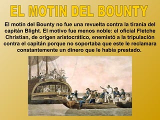 El motín del Bounty no fue una revuelta contra la tiranía del
capitán Blight. El motivo fue menos noble: el oficial Fletche
 Christian, de origen aristocrático, enemistó a la tripulación
contra el capitán porque no soportaba que este le reclamara
     constantemente un dinero que le había prestado.
 