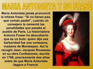 María Antonieta jamás pronunció
la infame frase: “Si no tienen pan,
   que coman pastel”, cuando un
      consejero le comentó las
     penalidades que pasaba el
  pueblo de París. La historiadora
   Antonia Fraser ha descubierto
   que es un bulo: quien dijo esa
   barbaridad fue una cortesana,
   madame de Montespan. Así lo
 recogió Jean- Jacques Rousseau
  en su obra Confesiones, escrita
  en 1768, precisamente dos años
    antes de que María Antonieta
          llegara a Francia
 