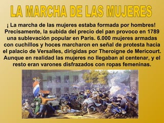 ¡ La marcha de las mujeres estaba formada por hombres!
 Precisamente, la subida del precio del pan provoco en 1789
  una sublevación popular en Paris. 6.000 mujeres armadas
con cuchillos y hoces marcharon en señal de protesta hacia
el palacio de Versalles, dirigidas por Theroigne de Mericourt.
Aunque en realidad las mujeres no llegaban al centenar, y el
     resto eran varones disfrazados con ropas femeninas.
 