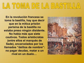 En la revolución francesa se
 toma la bastilla, hay que decir
    que en la mítica prisión
    parisina de la bastilla no
estaba preso ningún disidente.
    No había más que siete
  cautivos. Todos aristócratas
   (entre ellos el marqués de
  Sade), encarcelados por los
llamados “delitos de nombre”:
  no pagar deudas, matar a un
       rival en un duelo…
 