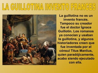 La guillotina no es un
    invento francés.
  Tampoco su creador
  fue el doctor Ígnace
Guillotin. Los romanos
 ya conocían y usaban
la guillotina, y algunos
historiadores creen que
  fue inventada por el
 cónsul Titus Manlius,
quien paradójicamente,
acabo siendo ejecutado
        con ella.
 