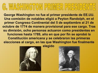 George Washington no fue el primer presidente de EE.UU.
 Una comisión de notables eligió a Peyton Randolph, en el
 primer Congreso Continental del 5 de septiembre al 21 de
octubre de 1774 de manera provisional para ese cargo. Tras
su dimisión, ocho personas actuaron como presidentes en
    funciones hasta 1789, año en que por fin se aprobó la
     Constitución americana y se celebraron las primeras
 elecciones al cargo, en las que Washington fue finalmente
                           elegido
 