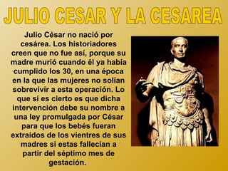 Julio César no nació por
   cesárea. Los historiadores
creen que no fue así, porque su
madre murió cuando él ya había
 cumplido los 30, en una época
en la que las mujeres no solían
sobrevivir a esta operación. Lo
  que sí es cierto es que dicha
intervención debe su nombre a
 una ley promulgada por César
   para que los bebés fueran
extraídos de los vientres de sus
   madres si estas fallecían a
   partir del séptimo mes de
           gestación.
 