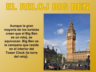 Aunque la gran
mayoría de los turistas
 creen que el Big Ben
     es un reloj, se
equivocan. Big Ben es
la campana que reside
    en el interior del
 Tower Clock (la torre
       del reloj).
 