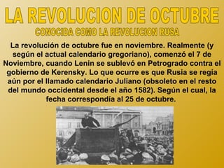 La revolución de octubre fue en noviembre. Realmente (y
   según el actual calendario gregoriano), comenzó el 7 de
Noviembre, cuando Lenin se sublevó en Petrogrado contra el
 gobierno de Kerensky. Lo que ocurre es que Rusia se regía
 aún por el llamado calendario Juliano (obsoleto en el resto
 del mundo occidental desde el año 1582). Según el cual, la
            fecha correspondía al 25 de octubre.
 