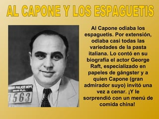 Al Capone odiaba los
espaguetis. Por extensión,
    odiaba casi todas las
   variedades de la pasta
  italiana. Lo contó en su
 biografía el actor George
   Raft, especializado en
  papeles de gángster y a
     quien Capone (gran
admirador suyo) invitó una
      vez a cenar. ¡Y le
sorprendió con un menú de
        comida china!
 