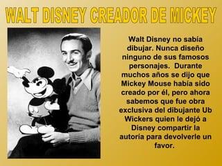 Walt Disney no sabía
  dibujar. Nunca diseño
 ninguno de sus famosos
   personajes. Durante
 muchos años se dijo que
Mickey Mouse había sido
creado por él, pero ahora
  sabemos que fue obra
exclusiva del dibujante Ub
  Wickers quien le dejó a
    Disney compartir la
autoría para devolverle un
          favor.
 
