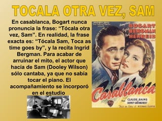 En casablanca, Bogart nunca
pronuncia la frase: “Tócala otra
 vez, Sam”. En realidad, la frase
exacta es: “Tócala Sam, Toca as
 time goes by”, y la recita Ingrid
    Bergman. Para acabar de
   arruinar el mito, el actor que
  hacía de Sam (Dooley Wilson)
  sólo cantaba, ya que no sabía
         tocar el piano. El
 acompañamiento se incorporó
           en el estudio
 