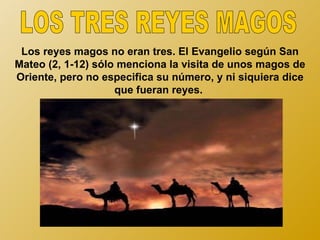 Los reyes magos no eran tres. El Evangelio según San
Mateo (2, 1-12) sólo menciona la visita de unos magos de
Oriente, pero no especifica su número, y ni siquiera dice
                    que fueran reyes.
 