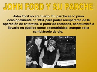 John Ford no era tuerto. EL parche se lo puso
  ocasionalmente en 1934 para poder recuperarse de la
operación de cataratas. A partir de entonces, acostumbró a
   llevarlo en público como excentricidad, aunque solía
                    cambiárselo de ojo.
 