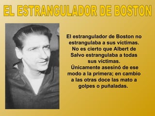 El estrangulador de Boston no
 estrangulaba a sus víctimas.
  No es cierto que Albert de
  Salvo estrangulaba a todas
         sus víctimas.
  Únicamente asesinó de ese
modo a la primera; en cambio
  a las otras doce las mato a
      golpes o puñaladas.
 