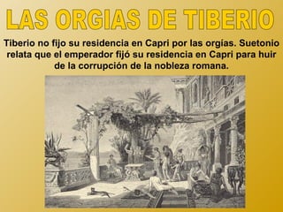 Tiberio no fijo su residencia en Capri por las orgías. Suetonio
 relata que el emperador fijó su residencia en Capri para huir
            de la corrupción de la nobleza romana.
 