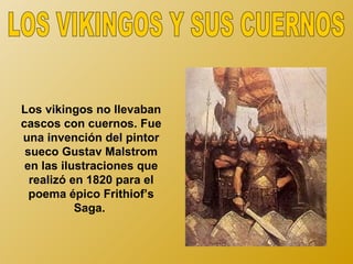 Los vikingos no llevaban
cascos con cuernos. Fue
una invención del pintor
 sueco Gustav Malstrom
 en las ilustraciones que
  realizó en 1820 para el
  poema épico Frithiof’s
           Saga.
 