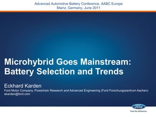 Microhybrid Goes Mainstream: Battery Selection and Trends Eckhard Karden Ford Motor Company, Powertrain Research and Advanced Engineering (Ford Forschungszentrum Aachen) [email_address] Advanced Automotive Battery Conference, AABC Europe Mainz, Germany, June 2011 