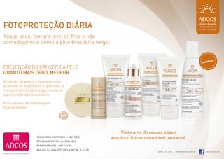 Fotoproteção diária
 Toque seco, textura leve, oil free e não
 comedogênico: como a pele brasileira exige.


                                                                                                                                          mento
                                                                                                                                     lança

 prevenção do câncer da pele.
 quanto mais cedo, melhor.
 o câncer da pele é o tipo que mais
 acomete os brasileiros e, por isso, o
 conhecimento sobre suas causas e
 a prevenção são essenciais.

 procure seu dermatologista
 regularmente.




                                                                            Visite uma de nossas lojas e
                     TAGUATINGA SHOPPING | 61 3033.5303
                                                                        adquira o fotoprotetor ideal para você.
                     BRASÍLIA SHOPPING | 61 3036.6262
                     PARKSHOPPING | 61 3047.5678
                     ASA SUL | 61 3244.2777 | SCLS 307, Bl. A - Lj 25
                                                                                                0800 722 1123 | www.adcos.com.br |      /oficial.adcos
18                                                                                                                                                       19
 