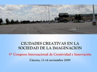 CIUDADES CREATIVAS EN LA
      SOCIEDAD DE LA IMAGINACION
5º Congreso Internacional de Creatividad e Innovación
             Cáceres, 11-14 noviembre 2009
 