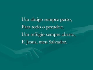 Um abrigo sempre perto,Um abrigo sempre perto,
Para todo o pecador;Para todo o pecador;
Um refúgio sempre aberto,Um refúgio sempre aberto,
E Jesus, meu Salvador.E Jesus, meu Salvador.
 