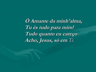 Ó Amante da minh'alma,Ó Amante da minh'alma,
Tu és tudo para mim!Tu és tudo para mim!
Tudo quanto eu careçoTudo quanto eu careço
Acho, Jesus, só emAcho, Jesus, só em Ti.Ti.
 