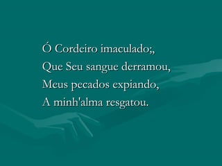 Ó Cordeiro imaculado;,Ó Cordeiro imaculado;,
Que Seu sangue derramou,Que Seu sangue derramou,
Meus pecados expiando,Meus pecados expiando,
A minh'alma resgatou.A minh'alma resgatou.
 