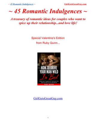 ~ 45 Romantic Indulgences ~ GirlGetsGreatGuy.com
~ 45 Romantic Indulgences ~
A treasury of romantic ideas for couples who want to
spice up their relationship...and love life!
Special Valentine's Edition
from Ruby Quinn...
GirlGetsGreatGuy.com
1
 