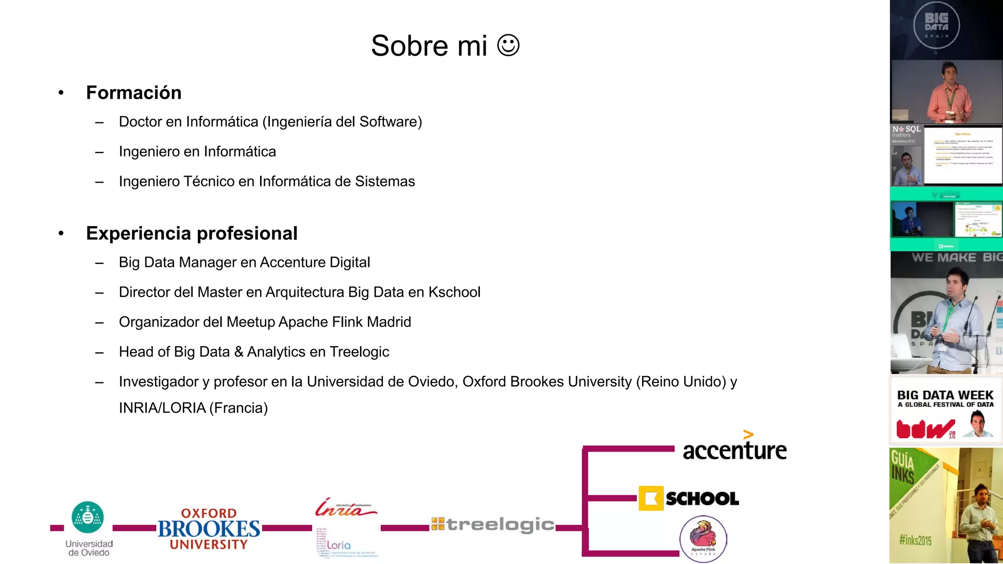 • Formación
– Doctor en Informática (Ingeniería del Software)
– Ingeniero en Informática
– Ingeniero Técnico en Informática de Sistemas
• Experiencia profesional
– Big Data Manager en Accenture Digital
– Director del Master en Arquitectura Big Data en Kschool
– Organizador del Meetup Apache Flink Madrid
– Head of Big Data & Analytics en Treelogic
– Investigador y profesor en la Universidad de Oviedo, Oxford Brookes University (Reino Unido) y
INRIA/LORIA (Francia)
Sobre mi 
 