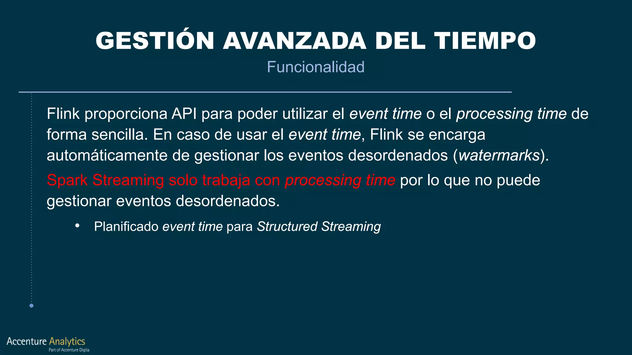 GESTIÓN AVANZADA DEL TIEMPO
Funcionalidad
Flink proporciona API para poder utilizar el event time o el processing time de
forma sencilla. En caso de usar el event time, Flink se encarga
automáticamente de gestionar los eventos desordenados (watermarks).
Spark Streaming solo trabaja con processing time por lo que no puede
gestionar eventos desordenados.
• Planificado event time para Structured Streaming
 