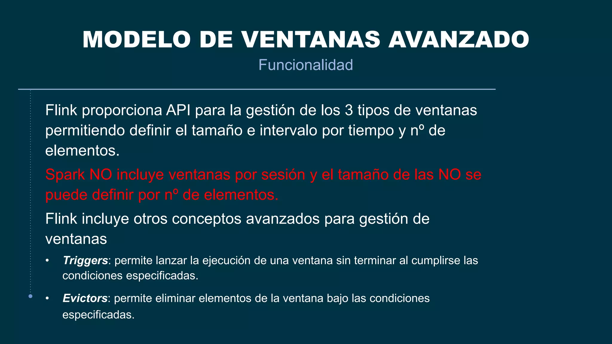 MODELO DE VENTANAS AVANZADO
Funcionalidad
Flink proporciona API para la gestión de los 3 tipos de ventanas
permitiendo definir el tamaño e intervalo por tiempo y nº de
elementos.
Spark NO incluye ventanas por sesión y el tamaño de las NO se
puede definir por nº de elementos.
Flink incluye otros conceptos avanzados para gestión de
ventanas
• Triggers: permite lanzar la ejecución de una ventana sin terminar al cumplirse las
condiciones especificadas.
• Evictors: permite eliminar elementos de la ventana bajo las condiciones
especificadas.
 