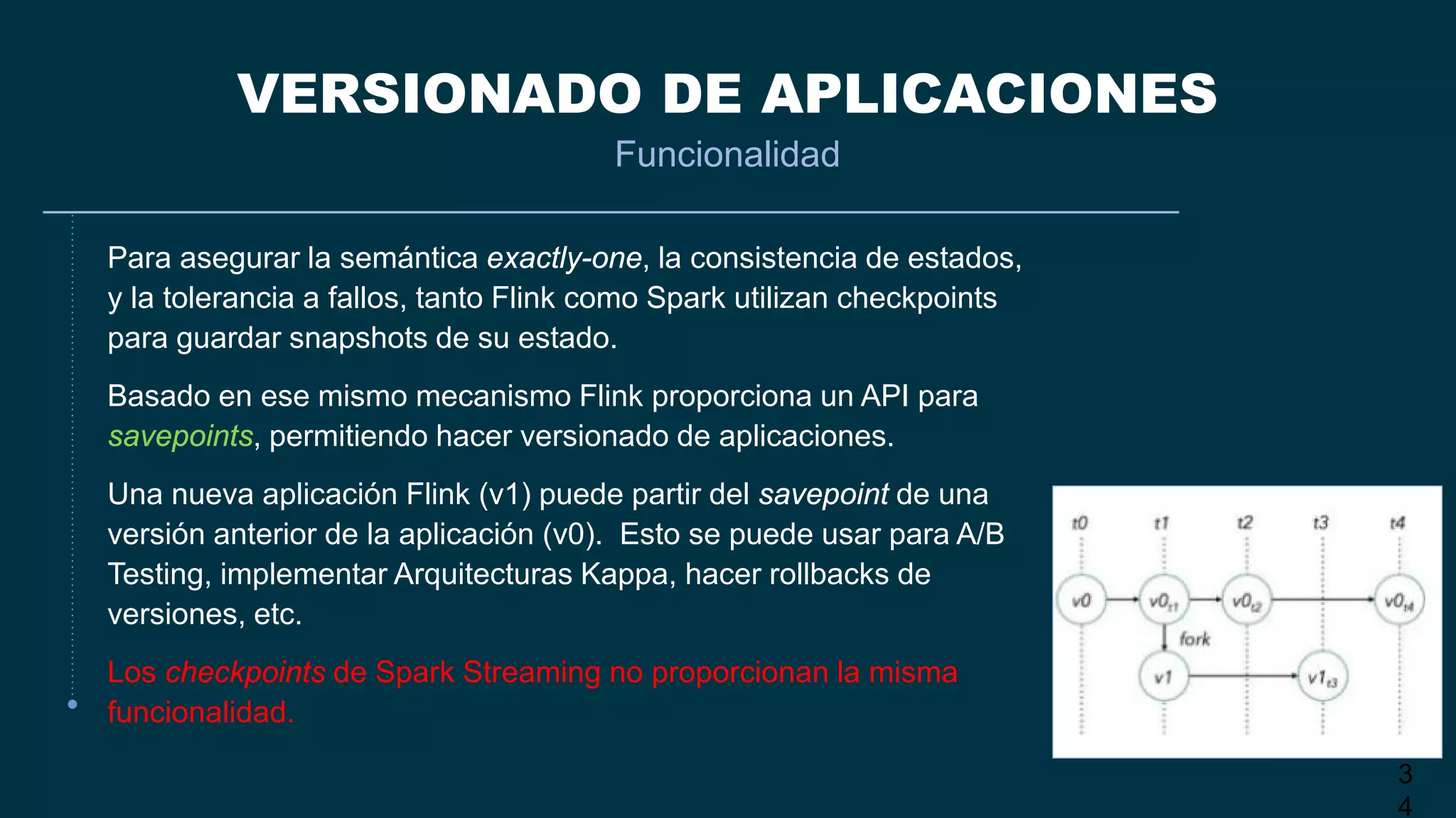 3
4
VERSIONADO DE APLICACIONES
Funcionalidad
Para asegurar la semántica exactly-one, la consistencia de estados,
y la tolerancia a fallos, tanto Flink como Spark utilizan checkpoints
para guardar snapshots de su estado.
Basado en ese mismo mecanismo Flink proporciona un API para
savepoints, permitiendo hacer versionado de aplicaciones.
Una nueva aplicación Flink (v1) puede partir del savepoint de una
versión anterior de la aplicación (v0). Esto se puede usar para A/B
Testing, implementar Arquitecturas Kappa, hacer rollbacks de
versiones, etc.
Los checkpoints de Spark Streaming no proporcionan la misma
funcionalidad.
 