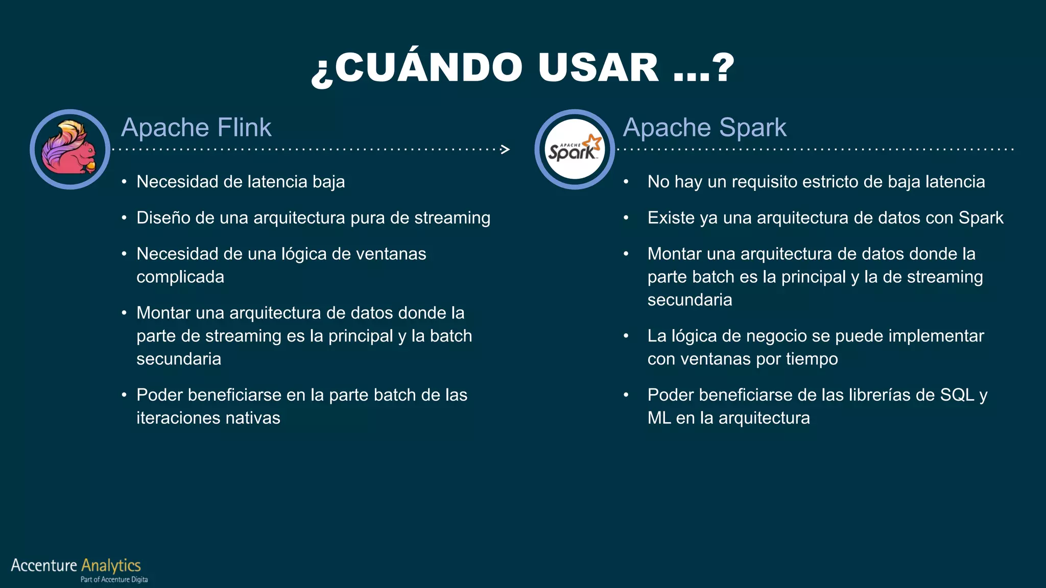 ¿CUÁNDO USAR …?
• Necesidad de latencia baja
• Diseño de una arquitectura pura de streaming
• Necesidad de una lógica de ventanas
complicada
• Montar una arquitectura de datos donde la
parte de streaming es la principal y la batch
secundaria
• Poder beneficiarse en la parte batch de las
iteraciones nativas
• No hay un requisito estricto de baja latencia
• Existe ya una arquitectura de datos con Spark
• Montar una arquitectura de datos donde la
parte batch es la principal y la de streaming
secundaria
• La lógica de negocio se puede implementar
con ventanas por tiempo
• Poder beneficiarse de las librerías de SQL y
ML en la arquitectura
Apache Flink Apache Spark
 